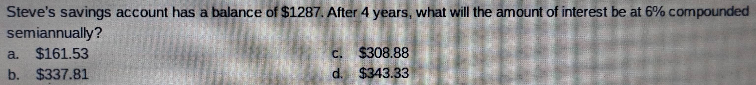 Steve's savings account has a balance of $1287. After 4 years, what will the amount of interest be at 6% compounded
semiannually?
a. $161.53 c. $308.88
b. $337.81 d. $343.33