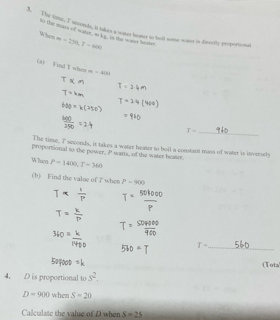 The time, 7 seconds, it takes a water heater to boil some water is directly proportiona 
to the mass of water, m kg, in the water heater. 
When m=250, T=600
(a) Find T when m=400
_ T=
The time, 7 seconds, it takes a water heater to boil a constant mass of water is inversely 
proportional to the power, P watts, of the water heater. 
When P=1400, T=360
(b) Find the value of T when P=900
_ T=
(Total 
4. D is proportional to s^2.
D=900 when S=20
Calculate the value of D when S=25