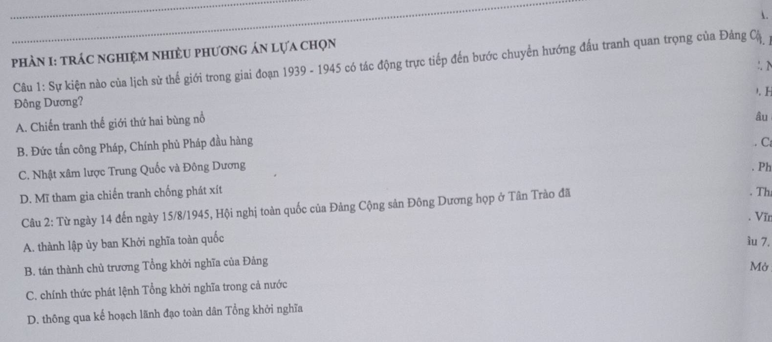 PHÀN I: tRÁC NGHIệM NHIÈU PhƯơnG ÁN lựa chọn
Câu 1: Sự kiện nào của lịch sử thế giới trong giai đoạn 1939 - 1945 có tác động trực tiếp đến bước chuyển hướng đấu tranh quan trọng của Đảng Cậ
:. N
). I
Đông Dương?
A. Chiến tranh thế giới thứ hai bùng nổ
âu
B. Đức tấn công Pháp, Chính phủ Pháp đầu hàng
. C
C. Nhật xâm lược Trung Quốc và Đông Dương
. Ph
D. Mĩ tham gia chiến tranh chống phát xít . Th
Câu 2: Từ ngày 14 đến ngày 15/8 /1945, Hội nghị toàn quốc của Đảng Cộng sản Đông Dương họp ở Tân Trào đã
. Vĩn
A. thành lập ủy ban Khởi nghĩa toàn quốc ìu 7.
B. tán thành chủ trương Tổng khởi nghĩa của Đảng
Mở
C. chính thức phát lệnh Tổng khởi nghĩa trong cả nước
D. thông qua kế hoạch lãnh đạo toàn dân Tổng khởi nghĩa