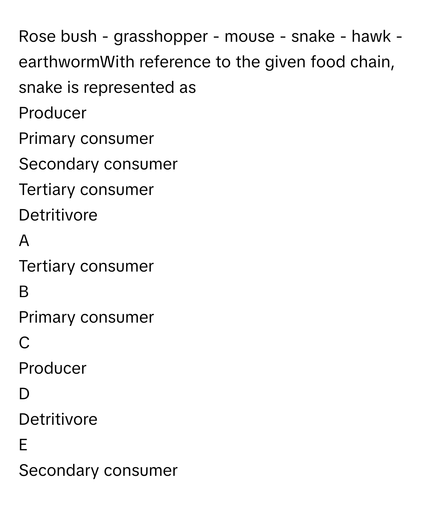 Rose bush - grasshopper - mouse - snake - hawk - earthwormWith reference to the given food chain, snake is represented as
Producer
Primary consumer
Secondary consumer
Tertiary consumer
Detritivore

A  
Tertiary consumer 


B  
Primary consumer 


C  
Producer 


D  
Detritivore 


E  
Secondary consumer