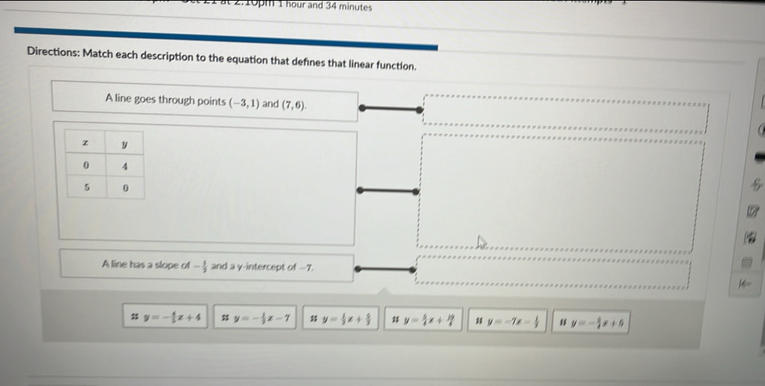 at 2.10pm 1 hour and 34 minutes
Directions: Match each description to the equation that defines that linear function.
A line goes through points (-3,1) and (7,6). 
A line has a slope of - 1/2  and a γ-intercept of -7.
# y=- 4/5 x+4 㵘 y=- 1/2 x-7 y= 1/2 x+ 5/2  y= 5/4 x+ 19/4  y=-7x- 1/2  y=- 5/4 x+5