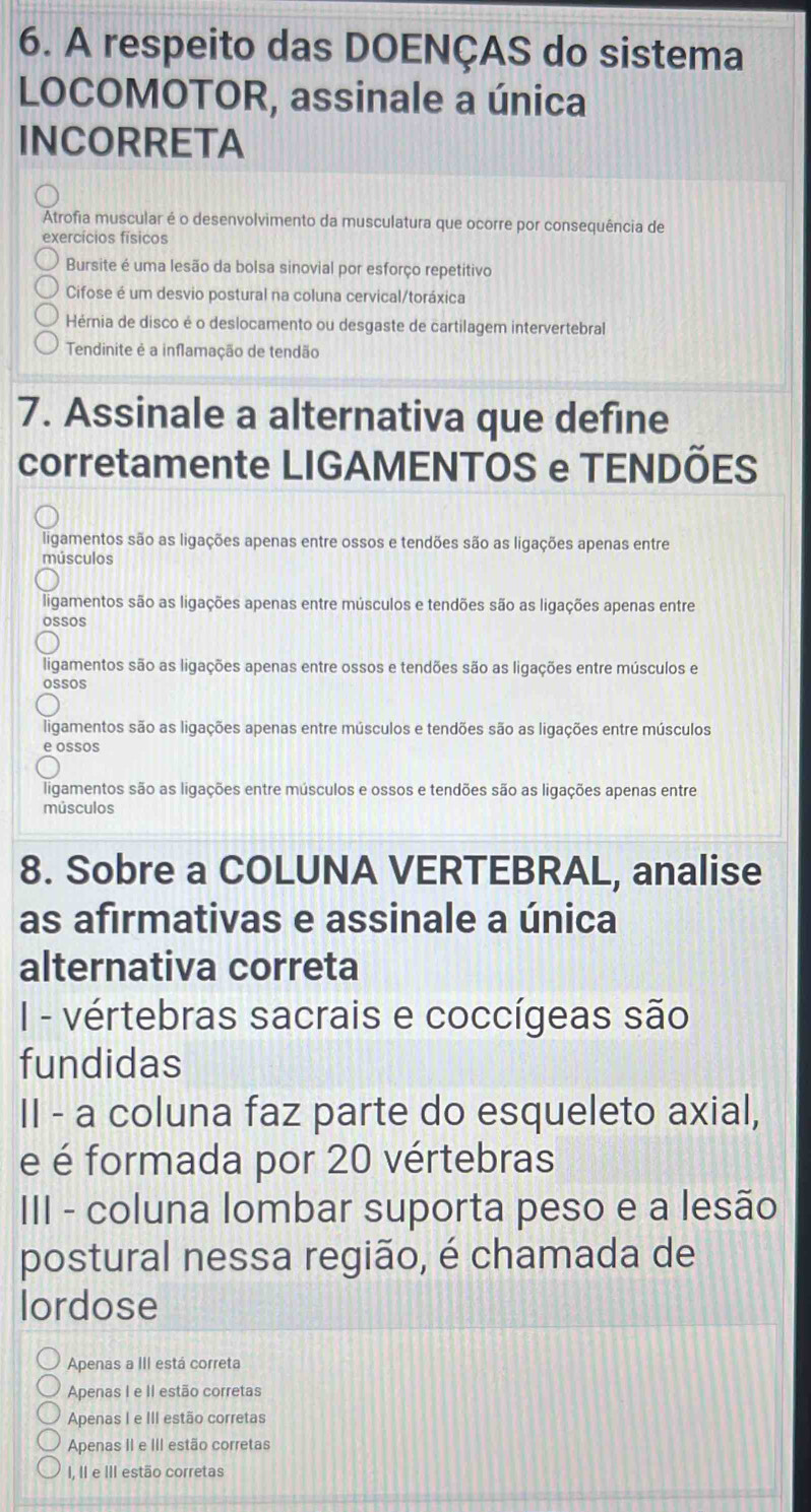 A respeito das DOENÇAS do sistema
LOCOMOTOR, assinale a única
INCORRETA
Atrofia muscular é o desenvolvimento da musculatura que ocorre por consequência de
exercícios físicos
Bursite é uma lesão da bolsa sinovial por esforço repetitivo
Cifose é um desvio postural na coluna cervical/toráxica
Hérnia de disco é o deslocamento ou desgaste de cartilagem intervertebral
Tendinite é a inflamação de tendão
7. Assinale a alternativa que define
corretamente LIGAMENTOS e TENDÕES
ligamentos são as ligações apenas entre ossos e tendões são as ligações apenas entre
músculos
ligamentos são as ligações apenas entre músculos e tendões são as ligações apenas entre
ossos
ligamentos são as ligações apenas entre ossos e tendões são as ligações entre músculos e
oSSOS
ligamentos são as ligações apenas entre músculos e tendões são as ligações entre músculos
e ossos
ligamentos são as ligações entre músculos e ossos e tendões são as ligações apenas entre
músculos
8. Sobre a COLUNA VERTEBRAL, analise
as afirmativas e assinale a única
alternativa correta
I - vértebras sacrais e coccígeas são
fundidas
II - a coluna faz parte do esqueleto axial,
e é formada por 20 vértebras
III - coluna lombar suporta peso e a lesão
postural nessa região, é chamada de
lordose
Apenas a III está correta
Apenas I e II estão corretas
Apenas I e III estão corretas
Apenas II e III estão corretas
I, II e III estão corretas