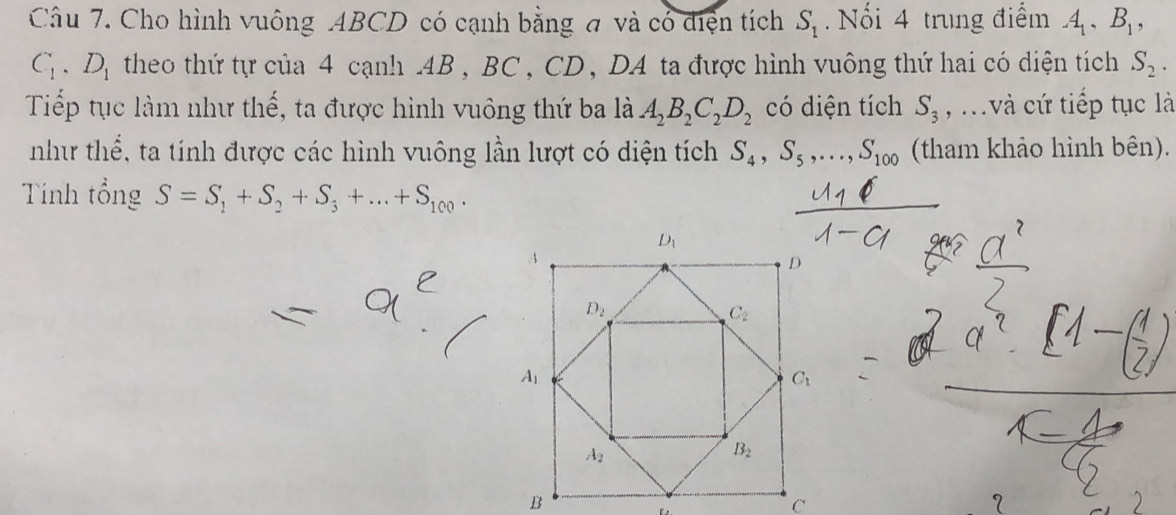 Cho hình vuông ABCD có cạnh bằng đ và có điện tích S_1. Nổi 4 trung điểm A_1,B_1,
C_1,D_1 theo thứ tự của 4 cạnh .4B , BC , CD, DA ta được hình vuông thứ hai có diện tích S_2.
Tiếp tục làm như thế, ta được hình vuông thứ ba là A_2B_2C_2D_2 có diện tích S_3 , và cứ tiếp tục là
như thể, ta tính được các hình vuông lần lượt có diện tích S_4,S_5,...,S_100 (tham khảo hình bên).
Tính tổng S=S_1+S_2+S_3+...+S_100.