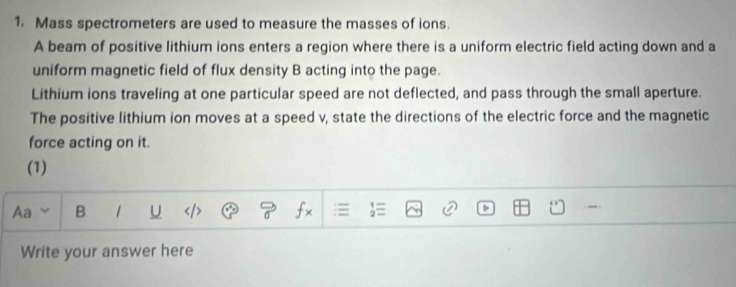 Mass spectrometers are used to measure the masses of ions. 
A beam of positive lithium ions enters a region where there is a uniform electric field acting down and a 
uniform magnetic field of flux density B acting into the page. 
Lithium ions traveling at one particular speed are not deflected, and pass through the small aperture. 
The positive lithium ion moves at a speed v, state the directions of the electric force and the magnetic 
force acting on it. 
(1) 
Aa B 1 U fx 
Write your answer here