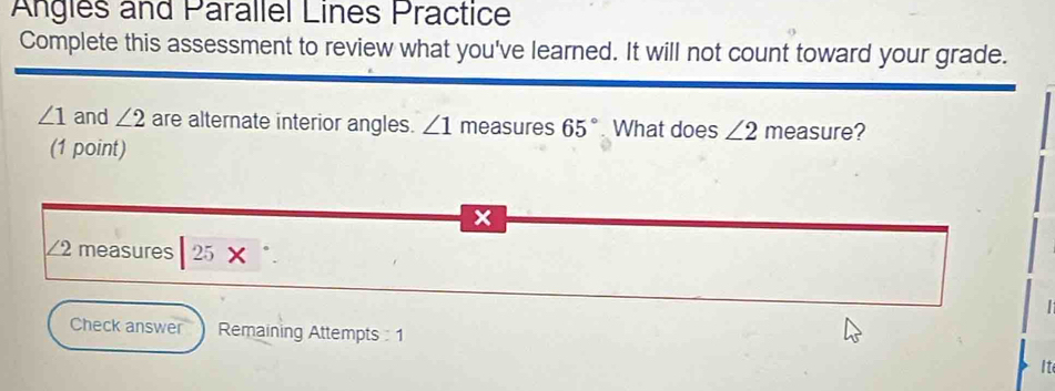 Angles and Parallel Lines Practice 
Complete this assessment to review what you've learned. It will not count toward your grade.
∠ 1 and ∠ 2 are alternate interior angles. ∠ 1 measures 65°. What does ∠ 2 measure? 
(1 point)
x
∠ 2 2 measures 25*. 
| 
Check answer Remaining Attempts : 1 
It