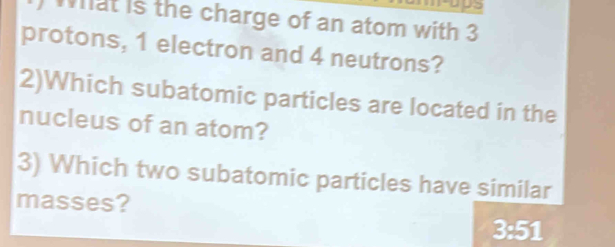 what is the charge of an atom with 3
protons, 1 electron and 4 neutrons? 
2)Which subatomic particles are located in the 
nucleus of an atom? 
3) Which two subatomic particles have similar 
masses?
3:51