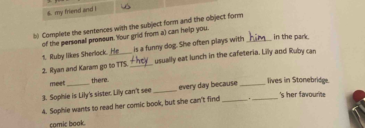 my friend and I 
b) Complete the sentences with the subject form and the object form 
of the personal pronoun. Your grid from a) can help you. 
1. Ruby likes Sherlock. He is a funny dog. She often plays with _in the park. 
2. Ryan and Karam go to TTS. _usually eat lunch in the cafeteria. Lily and Ruby can 
meet there. 
3. Sophie is Lily's sister. Lily can’t see _every day because __lives in Stonebridge. 
's her favourite 
4. Sophie wants to read her comic book, but she can’t find . 
comic book.