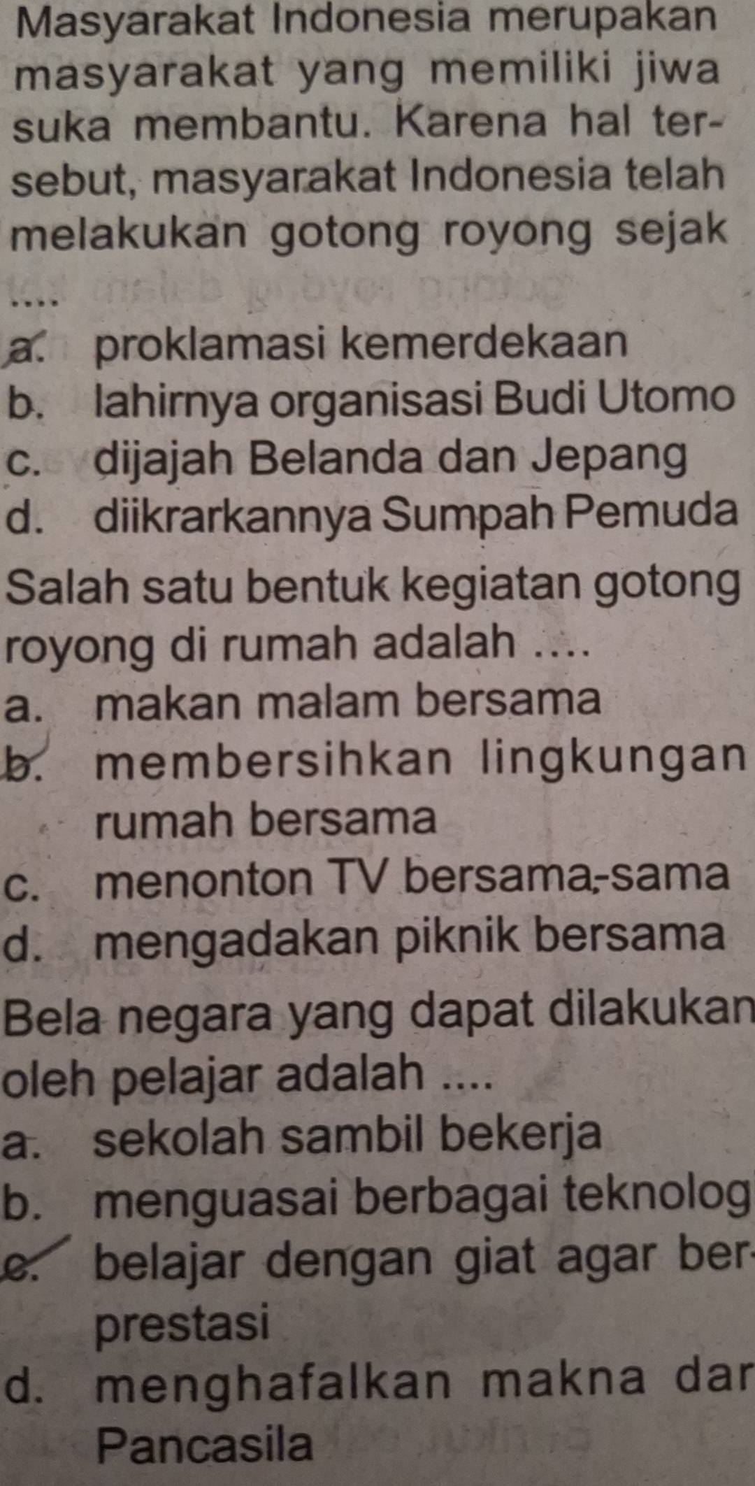 Masyarakat Indonesia merupakan
masyarakat yang memiliki jiwa
suka membantu. Karena hal ter-
sebut, masyarakat Indonesia telah
melakukan gotong royong sejak
a. proklamasi kemerdekaan
b. lahirnya organisasi Budi Utomo
c. dijajah Belanda dan Jepang
d. diikrarkannya Sumpah Pemuda
Salah satu bentuk kegiatan gotong
royong di rumah adalah ....
a. makan malam bersama
b. membersihkan lingkungan
rumah bersama
c. menonton TV bersama-sama
d. mengadakan piknik bersama
Bela negara yang dapat dilakukan
oleh pelajar adalah ....
a. sekolah sambil bekerja
b. menguasai berbagai teknolog. belajar dengan giat agar ber
prestasi
d. menghafalkan makna dar
Pancasila