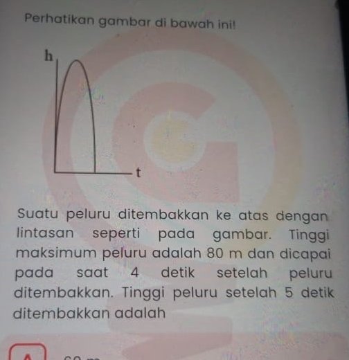 Perhatikan gambar di bawah ini!
h
t 
Suatu peluru ditembakkan ke atas dengan 
lintasan seperti pada gambar. Tinggi 
maksimum peluru adalah 80 m dan dicapai 
pada saat 4 detik setelah peluru 
ditembakkan. Tinggi peluru setelah 5 detik 
ditembakkan adalah