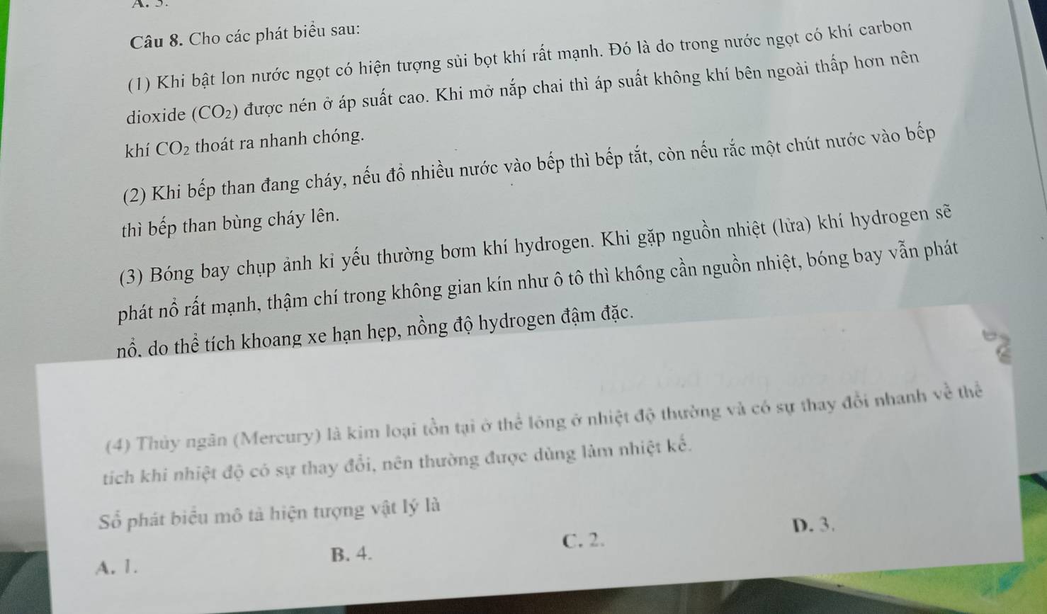 Cho các phát biểu sau:
(1) Khi bật lon nước ngọt có hiện tượng sủi bọt khí rất mạnh. Đó là do trong nước ngọt có khí carbon
dioxide (CO_2) được nén ở áp suất cao. Khi mở nắp chai thì áp suất không khí bên ngoài thấp hơn nên
khí CO_2 thoát ra nhanh chóng.
(2) Khi bếp than đang cháy, nếu đồ nhiều nước vào bếp thì bếp tắt, còn nếu rắc một chút nước vào bếp
thì bếp than bùng cháy lên.
(3) Bóng bay chụp ảnh kỉ yếu thường bơm khí hydrogen. Khi gặp nguồn nhiệt (lửa) khí hydrogen sẽ
phát nổ rất mạnh, thậm chí trong không gian kín như ô tô thì khống cần nguồn nhiệt, bóng bay vẫn phát
nổ. do thể tích khoang xe hạn hẹp, nồng độ hydrogen đậm đặc.
92
(4) Thủy ngân (Mercury) là kim loại tồn tại ở thể lóng ở nhiệt độ thường và có sự thay đổi nhanh về thể
tíich khi nhiệt độ có sự thay đổi, nên thường được dùng làm nhiệt kế.
Số phát biểu mô tả hiện tượng vật lý là
D. 3.
C. 2.
A. 1. B. 4.