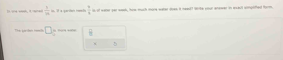 In one week, it rained  3/16  in. If a garden needs  9/8  in of water per week, how much more water does it need? Write your answer in exact simplified form. 
The garden needs □ in more water.  □ /□  
X