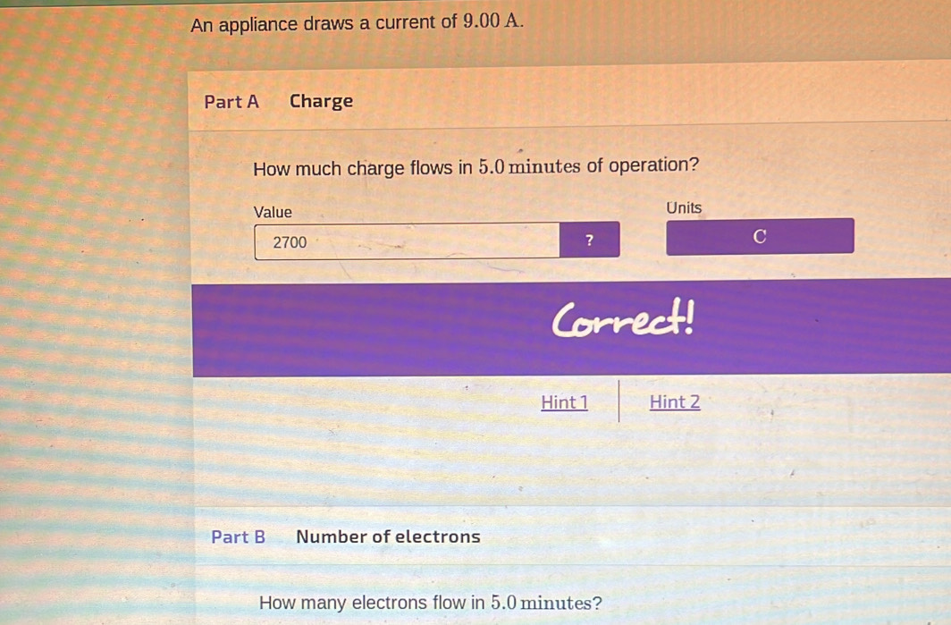 An appliance draws a current of 9.00 A. 
Part A Charge 
How much charge flows in 5.0 minutes of operation? 
Value Units
2700 ? 
Correct! 
Hint 1 Hint 2 
Part B Number of electrons 
How many electrons flow in 5.0 minutes?