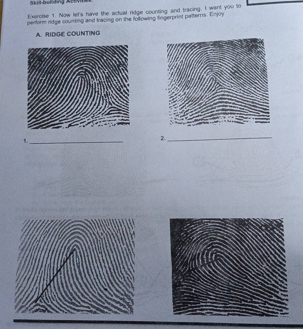 Skill-building Activities 
Exercise 1. Now let's have the actual ridge counting and tracing. I want you to 
perform ridge counting and tracing on the following fingerprint patterns. Enjoy 
A. RIDGE COUNTING 
1._ 
2._