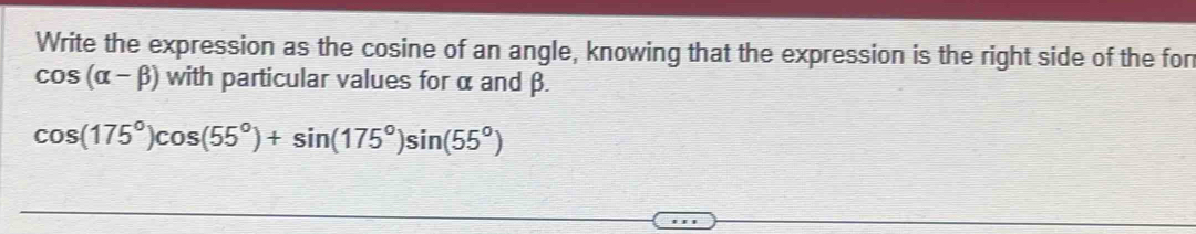 Write the expression as the cosine of an angle, knowing that the expression is the right side of the fon
cos (alpha -beta ) with particular values for α and β.
cos (175°)cos (55°)+sin (175°)sin (55°)