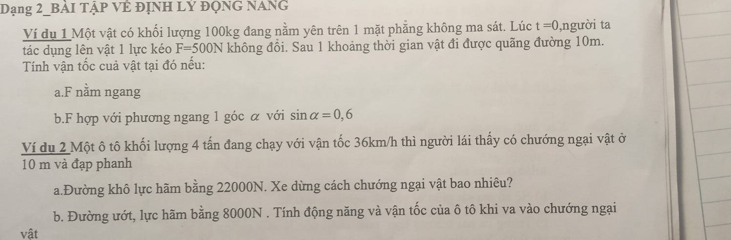 Dạng 2_BẢI TậP VÊ ĐỊNH LY ĐQNG NANG 
Ví dụ 1 Một vật có khối lượng 100kg đang nằm yên trên 1 mặt phẳng không ma sát. Lúc t=0 ,người ta 
tác dụng lên vật 1 lực kéo F=500N không đồi. Sau 1 khoảng thời gian vật đi được quãng đường 10m. 
Tính vận tốc cuả vật tại đó nếu: 
a.F nằm ngang 
b.F hợp với phương ngang 1 góc α với sin alpha =0,6
Ví du 2 Một ô tô khối lượng 4 tấn đang chạy với vận tốc 36km/h thì người lái thấy có chướng ngại vật ở
10 m và đạp phanh 
a.Đường khô lực hãm bằng 22000N. Xe dừng cách chướng ngại vật bao nhiêu? 
b. Đường ướt, lực hãm bằng 8000N. Tính động năng và vận tốc của ô tô khi va vào chướng ngại 
vật