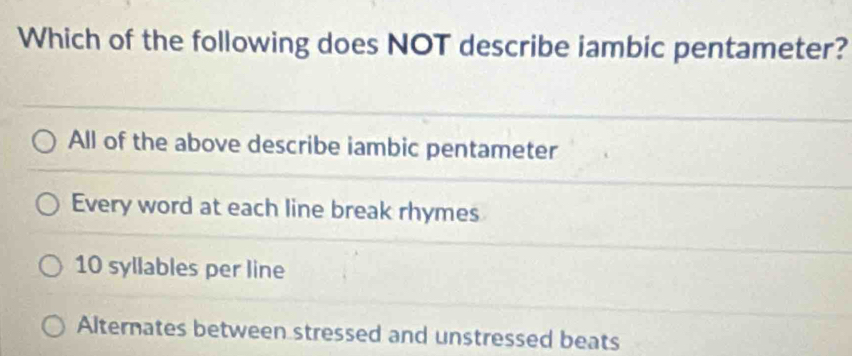 Which of the following does NOT describe iambic pentameter?
All of the above describe iambic pentameter
Every word at each line break rhymes
10 syllables per line
Alternates between stressed and unstressed beats