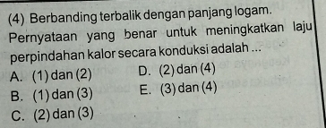 (4) Berbanding terbalik dengan panjang logam.
Pernyataan yang benar untuk meningkatkan laju
perpindahan kalor secara konduksi adalah ...
A. (1)dan(2) D. (2) dan (4)
B. (1)dan(3) E. (3) dan(4)
C. (2) dan(3)