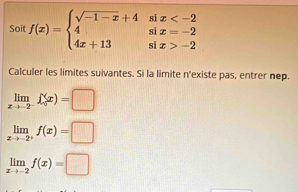 Soit f(x)=beginarrayl sqrt(-1-x)+4six -2endarray.
Calculer les limites suivantes. Si la limite n'existe pas, entrer nep.
limlimits _xto -2^-f(x)=□
limlimits _xto -2^+f(x)=□
limlimits _xto -2f(x)=□