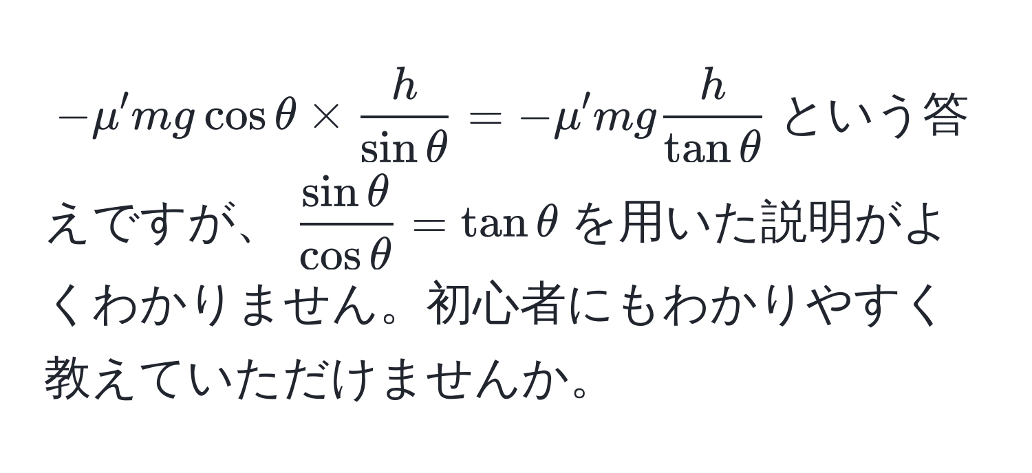 $-mu' m g cos θ *  h/sin θ  = -mu' m g  h/tan θ $という答えですが、$ sin θ/cos θ  = tan θ$を用いた説明がよくわかりません。初心者にもわかりやすく教えていただけませんか。