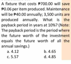 A fixture that costs P700.00 will save
P0.06 per item produced. Maintenance
will be P40.00 annually; 3,500 units are
produced annually. What is the
payback period in years at 10%? (Note:
The payback period is the period where
the future worth of the investment
equals the future worth of all the
annual savings.)
a. 4.12 b. 4.65
c. 5.57 d. 4.85