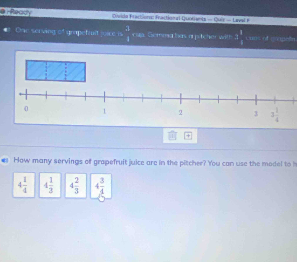 Ready  Divide Fractions: Fractional Quotients — Quiz - Level F
€ One serving of grapetruit juice is  3/1  cup. Gemma has a pitcher with 3  1/8  cuos of grapeln.
1 +
How many servings of grapefruit juice are in the pitcher? You can use the model to h
4 1/4  4 1/3  4 2/3  4 3/4 