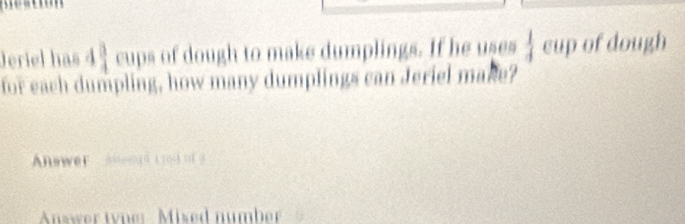 Jeriel has 4  3/4  cups of dough to make dumplings. If he uses  1/4  cup of dough 
for each dumpling, how many dumplings can Jeriel make? 
Answer Anengd t rodo o 
Answer tyne: Mised number