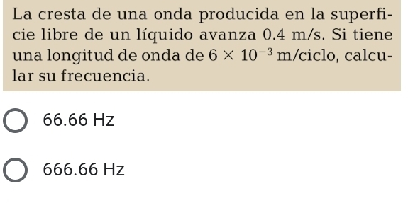 La cresta de una onda producida en la superfi-
cie libre de un líquido avanza 0.4 m/s. Si tiene
una longitud de onda de 6* 10^(-3)m/ ciclo, calcu-
lar su frecuencia.
66.66 Hz
666.66 Hz