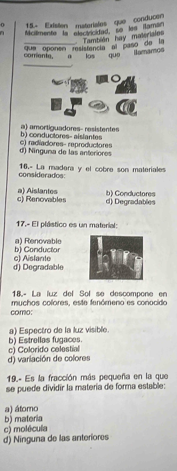 15.- Existen materiales que conducen
n fácilmente la electricidad, se les llaman
También hay materiales
que oponen resistencia al paso de la
corriente. a los que llamamos
_
a) amortiguadores- resistentes
b) conductores- aislantes
c) radiadores- reproductores
d) Ninguna de las anteriores
16.- La madera y el cobre son materiales
considerados:
a) Aislantes b) Conductores
c) Renovables d) Degradables
17.- El plástico es un material:
a) Renovable
b) Conductor
c) Aislante
d) Degradable
18.- La luz del Sol se descompone en
muchos colores, este fenómeno es conocido
como:
a) Espectro de la luz visible.
b) Estrellas fugaces.
c) Colorido celestial
d) variación de colores
19.- Es la fracción más pequeña en la que
se puede dividir la materia de forma estable:
a) átomo
b) materia
c) molêcula
d) Ninguna de las anteriores