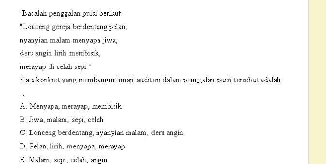 Bacalah penggalan puisi berikut.
"Lonceng gereja berdentang pelan,
nyanyian malam menyapa jiwa,
deru angin lirih membisik,
merayap di celah sepi."
Kata konkret yang membangun imaji auditori dalam penggalan puisi tersebut adalah
...
A. Menyapa, merayap, membisik
B. Jiwa, malam, sepi, celah
C. Lonceng berdentang,nyanyian malam, deru angin
D. Pelan, lirih, menyapa, merayap
E. Malam, sepi, celah, angin