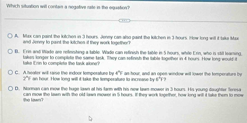 Which situation will contain a negative rate in the equation?
A. Max can paint the kitchen in 3 hours. Jenny can also paint the kitchen in 3 hours. How long will it take Max
and Jenny to paint the kitchen if they work together?
B. Erin and Wade are refinishing a table. Wade can refinish the table in 5 hours, while Erin, who is still learning,
takes longer to complete the same task. They can refinish the table together in 4 hours. How long would it
take Erin to complete the task alone?
C. A heater will raise the indoor temperature by 4°F an hour, and an open window will lower the temperature by
2°F an hour. How long will it take the temperature to increase by 6°F ?
D. Norman can mow the huge lawn at his farm with his new lawn mower in 3 hours. His young daughter Teresa
can mow the lawn with the old lawn mower in 5 hours. If they work together, how long will it take them to mow
the lawn?