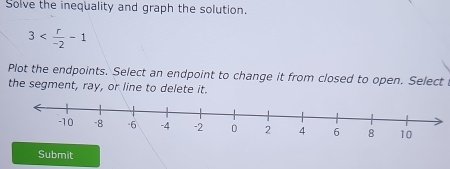 Solve the inequality and graph the solution.
3
Plot the endpoints. Select an endpoint to change it from closed to open. Select 
the segment, ray, or line to delete it. 
Submit