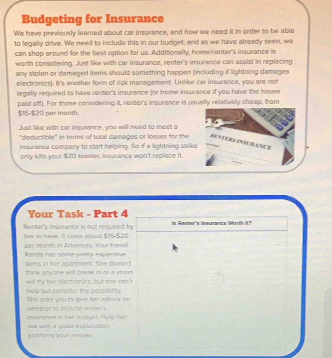 Budgeting for Insurance 
We have previously learned about car insurance, and how we need it in order to be able 
to legally drive. We need to include this in our budget, and as we have already seen, we 
can shop around for the best option for us. Additionally, home/renter's insurance is 
worth considering. Just like with car insurance, renter's insurance can assist in replacing 
any stolen or damaged items should something happen (including if lightning damages 
electronics). It's another form of risk management. Unlike car insurance, you are not 
legally required to have renter's insurance (or home insurance if you have the house 
paid off). For those considering it, renter's insurance is usually relatively cheap, from
$15-$20 per month. 
Just like with car insurance, you will need to meet a 
“deductible” in terms of total damages or losses for the RENTERS INSURANCE 
insurance company to start helping. So if a lightning strike 
only kills your $20 toaster, insurance won't replace it. 
Your Task - Part 4 
Is Renter's Insurance Worth It? 
Renter's insurance is not required by 
law to have. It costs about $15-$20
per month in Arkansas. Your friend 
Randa has some pretty expensive 
items in her apartment. She doesn't 
think anyone will break in or a storm 
will fry her electronics, but she can't 
help but consider the possibility. 
She asks you to give her advice on 
whether to include renter's 
insurance in her budget. Help her 
out with a good explanation 
justifying your answer