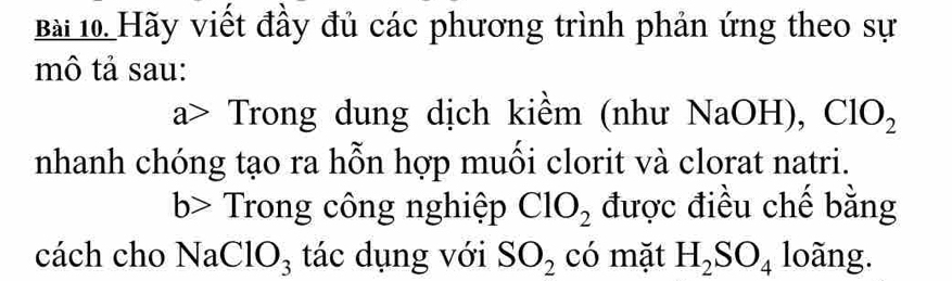 Hãy viết đầy đủ các phương trình phản ứng theo sự 
mô tả sau: 
a> Trong dung dịch kiềm (như NaOH), ClO_2
nhanh chóng tạo ra hỗn hợp muối clorit và clorat natri. 
b> Trong công nghiệp ClO_2 được điều chế bằng 
cách cho V a ClO_3 tác dụng với SO_2 có mặt H_2SO_4 loãng.