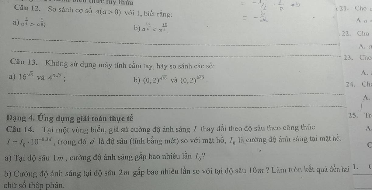 bleu thứe luy thứ 
21. Cho a 
Câu 12. So sánh cơ số a(a>0) với 1, biết rằng: 
a) a^(frac 3)4>a^(frac 5)6; 
A a < 
b)  a^(frac 11)6. 
_ 
22. Cho 
_ 
A. a 
23. Cho 
Câu 13. Không sử dụng máy tính cầm tay, hãy so sánh các số: 
A. 
a) 16^(sqrt(3)) và 4^(3sqrt(2)); (0,2)^sqrt(16) và (0,2)^sqrt[3](60). 
b) 
24. Ch 
_ 
A. 
_ 
Dạng 4. Ứng dụng giải toán thực tế 
25. Tr 
Câu 14. Tại một vùng biển, giả sử cường độ ánh sáng / thay đổi theo độ sâu theo công thức A.
I=I_0· 10^(-0,3d) , trong đó đ là độ sâu (tính bằng mét) so với mặt hồ, I_0 là cường độ ánh sáng tại mặt hồ. 
C 
a) Tại độ sâu 1m , cường độ ánh sáng gấp bao nhiêu lần I_0 ? 
b) Cường độ ánh sáng tại độ sâu 2m gấp bao nhiêu lần so với tại độ sâu 10m ? Làm tròn kết quả đến hai 1._  
chữ số thập phân. 
_