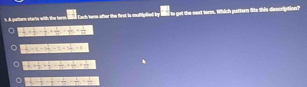 A pattern starts with the term - 1/2  Each term after the first is multiplied b_7- 1/2  to get the next term. Which pattern fits this description?
- 1/2 , + 1/4 , - 1/8 , + 1/16 , - 1/32 , + 1/64 
- 1/2 , -1, -1 1/2 , -2, -2 1/2 , -3
- 1/2 , + 1/4 , + 1/8 , - 1/16 , + 1/32 , + 1/64 
- 1/2 , - 1/4 , - 1/8 , - 1/16 , - 1/32 , - 1/64 