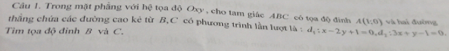 Trong mặt phẳng với hệ tọa độ Oxy , cho tam giác ABC có tọa độ đinh A(1;0) và hai đường 
thăng chứa các đường cao kẻ từ B, C có phương trình lần lượt là : d_1:x-2y+1=0, d_1:3x+y-1=0. 
Tìm tọa độ đỉnh B và C.