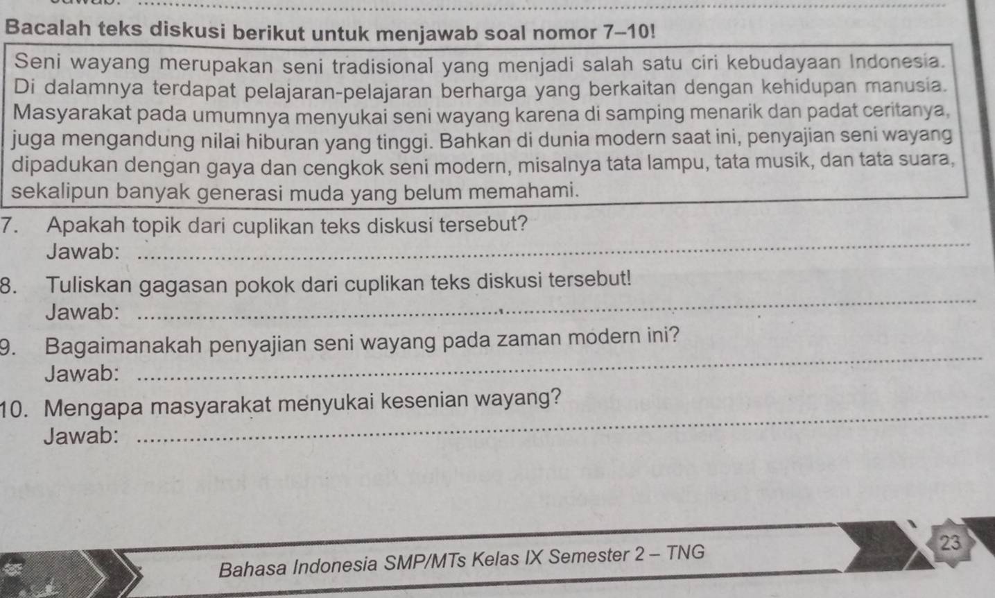 Bacalah teks diskusi berikut untuk menjawab soal nomor 7-10! 
Seni wayang merupakan seni tradisional yang menjadi salah satu ciri kebudayaan Indonesia. 
Di dalamnya terdapat pelajaran-pelajaran berharga yang berkaitan dengan kehidupan manusia. 
Masyarakat pada umumnya menyukai seni wayang karena di samping menarik dan padat ceritanya, 
juga mengandung nilai hiburan yang tinggi. Bahkan di dunia modern saat ini, penyajian seni wayang 
dipadukan dengan gaya dan cengkok seni modern, misalnya tata lampu, tata musik, dan tata suara, 
sekalipun banyak generasi muda yang belum memahami. 
_ 
7. Apakah topik dari cuplikan teks diskusi tersebut? 
Jawab: 
_ 
8. Tuliskan gagasan pokok dari cuplikan teks diskusi tersebut! 
Jawab: 
_ 
9. Bagaimanakah penyajian seni wayang pada zaman modern ini? 
Jawab: 
10. Mengapa masyarakat menyukai kesenian wayang? 
Jawab: 
_ 
Bahasa Indonesia SMP/MTs Kelas IX Semester 2 - TNG 23