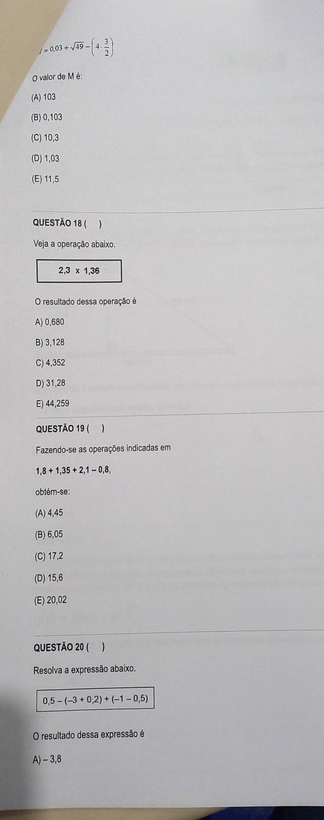 l=0.03+sqrt(49)-(4·  3/2 )
O valor de M é:
(A) 103
(B) 0,103
(C) 10,3
(D) 1,03
(E) 11,5
QUESTÃO 18 ( )
Veja a operação abaixo.
2,3* 1,36
O resultado dessa operação é
A) 0,680
B) 3,128
C) 4,352
D) 31,28
E) 44,259
QUESTÃO 19 ( )
Fazendo-se as operações indicadas em
1,8+1,35+2,1-0,8, 
obtém-se:
(A) 4,45
(B) 6,05
(C) 17,2
(D) 15,6
(E) 20,02
QUESTÃO 20 ( )
Resolva a expressão abaixo.
0,5-(-3+0,2)+(-1-0,5)
O resultado dessa expressão é
A) - 3,8