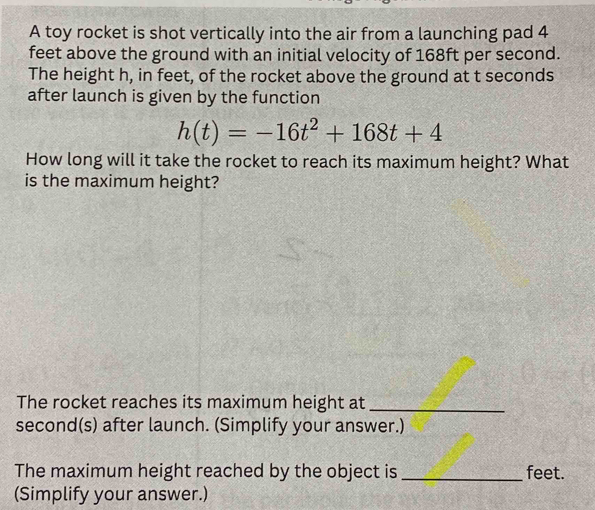 A toy rocket is shot vertically into the air from a launching pad 4
feet above the ground with an initial velocity of 168ft per second. 
The height h, in feet, of the rocket above the ground at t seconds 
after launch is given by the function
h(t)=-16t^2+168t+4
How long will it take the rocket to reach its maximum height? What 
is the maximum height? 
The rocket reaches its maximum height at_ 
second(s) after launch. (Simplify your answer.) 
The maximum height reached by the object is _ feet. 
(Simplify your answer.)