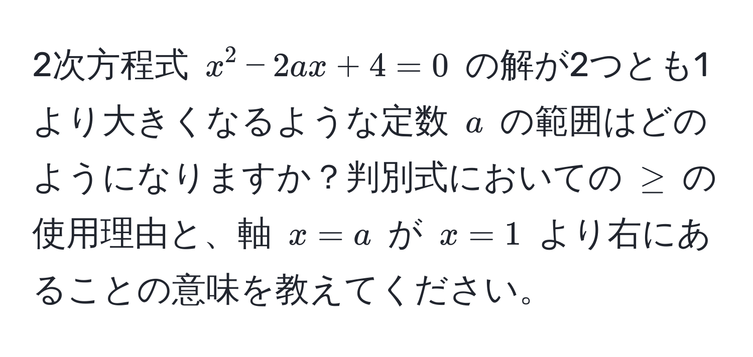 2次方程式 $x^2 - 2ax + 4 = 0$ の解が2つとも1より大きくなるような定数 $a$ の範囲はどのようになりますか？判別式においての $≥$ の使用理由と、軸 $x = a$ が $x = 1$ より右にあることの意味を教えてください。