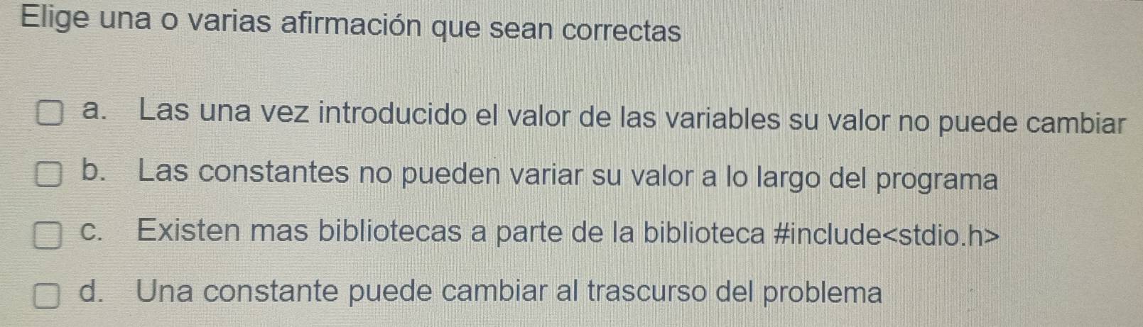 Elige una o varias afirmación que sean correctas
a. Las una vez introducido el valor de las variables su valor no puede cambiar
b. Las constantes no pueden variar su valor a lo largo del programa
c. Existen mas bibliotecas a parte de la biblioteca #include
d. Una constante puede cambiar al trascurso del problema