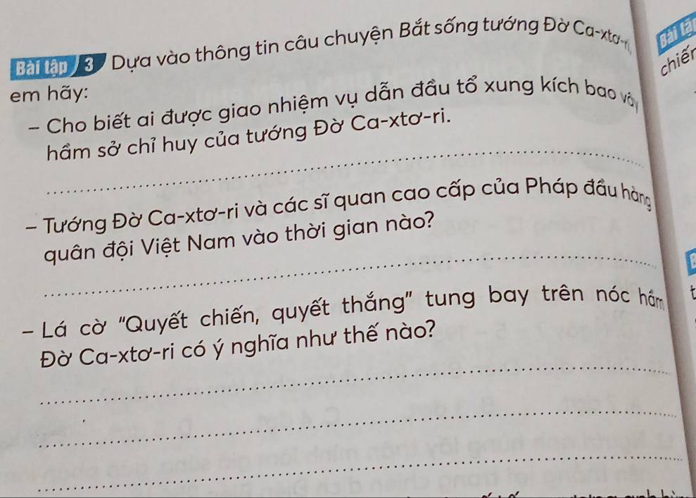 Bàậ 3 Dựa vào thông tin câu chuyện Bắt sống tướng Đờ Ca-xto Bài là 
chiếr 
em hãy: 
- Cho biết ai được giao nhiệm vụ dẫn đầu tổ xung kích bao và 
_ 
hầm sở chỉ huy của tướng Đờ Ca-xtơ-ri. 
- Tướng Đờ Ca-xtơ-ri và các sĩ quan cao cấp của Pháp đầu hàng 
_ 
quân đội Việt Nam vào thời gian nào? 
- Lá cờ 'Quyết chiến, quyết thắng' tung bay trên nóc hăm 
_ 
Đờ Ca-xtơ-ri có ý nghĩa như thế nào? 
_ 
_