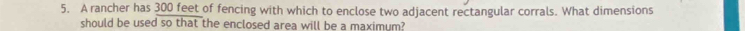 A rancher has 300 feet of fencing with which to enclose two adjacent rectangular corrals. What dimensions 
should be used so that the enclosed area will be a maximum?
