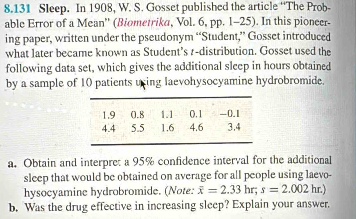 8.131 Sleep. In 1908, W. S. Gosset published the article “The Prob- 
able Error of a Mean'' (Biometrika, Vol. 6, pp. 1-25). In this pioneer- 
ing paper, written under the pseudonym “Student,” Gosset introduced 
what later became known as Student’s t-distribution. Gosset used the 
following data set, which gives the additional sleep in hours obtained 
by a sample of 10 patients uning laevohysocyamine hydrobromide. 
a. Obtain and interpret a 95% confidence interval for the additional 
sleep that would be obtained on average for all people using laevo- 
hysocyamine hydrobromide. (Note: overline x=2.33hr; s=2.002hr.)
b. Was the drug effective in increasing sleep? Explain your answer.