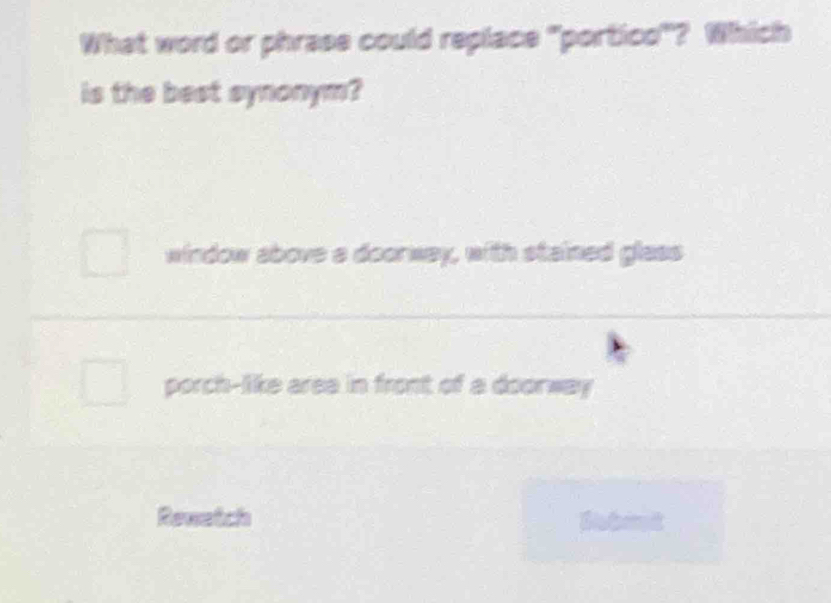 What word or phrase could replace "portico"? Which
is the best synonym?
window above a doorway, with stained glass
porch-like area in front of a doorway
Rewetch