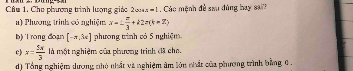 Phan 2. Dung-sal
Câu 1. Cho phương trình lượng giác 2cos x=1. Các mệnh đề sau đúng hay sai?
a) Phương trình có nghiệm x=±  π /3 +k2π (k∈ Z)
b) Trong đoạn [-π ;3π ] phương trình có 5 nghiệm.
c) x= 5π /3  là một nghiệm của phương trình đã cho.
d) Tổng nghiệm dương nhỏ nhất và nghiệm âm lớn nhất của phương trình bằng 0.