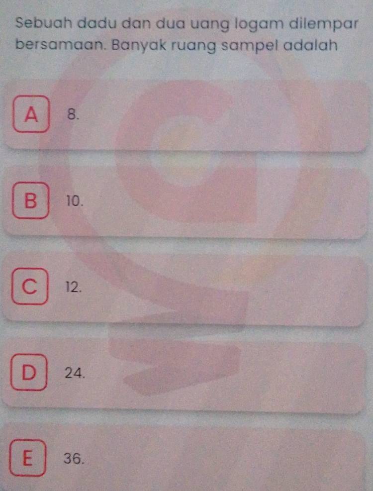 Sebuah dadu dan dua uang logam dilempar
bersamaan. Banyak ruang sampel adalah
A 8.
B 10.
C 12.
D 24.
E 36.