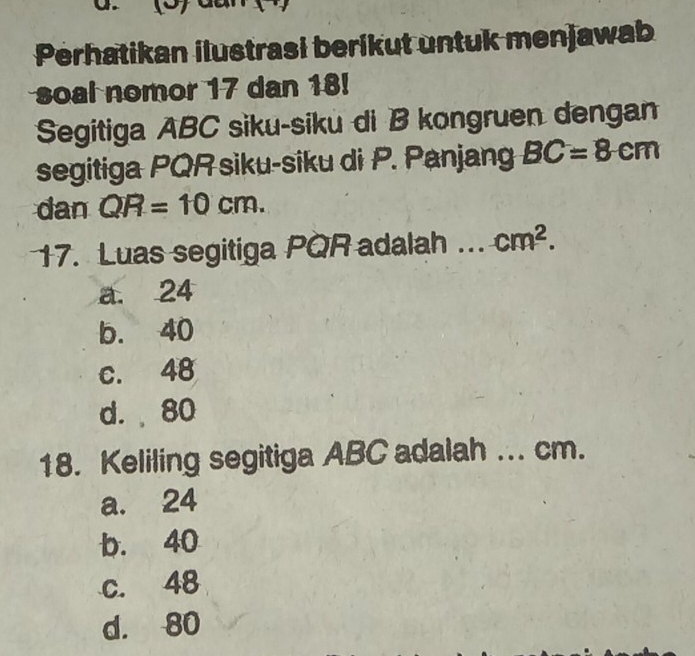 Perhatikan ilustrasi berikut untuk menjawab
soal nomor 17 dan 18!
Segitiga ABC siku-siku di B kongruen dengan
segitiga PQR siku-siku di P. Panjang BC=8cm
dan QR=10cm. 
17. Luas segitiga PQR adalah cm^2.
a. 24
b. 40
c. 48
d. 80
18. Keliling segitiga ABC adalah ... cm.
a. 24
b. 40
c. 48
d. 80