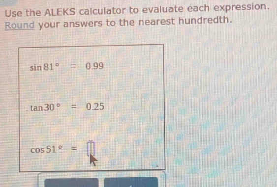 Use the ALEKS calculator to evaluate each expression. 
Round your answers to the nearest hundredth.
sin 81°=0.99
tan 30°=0.25
cos 51°=□