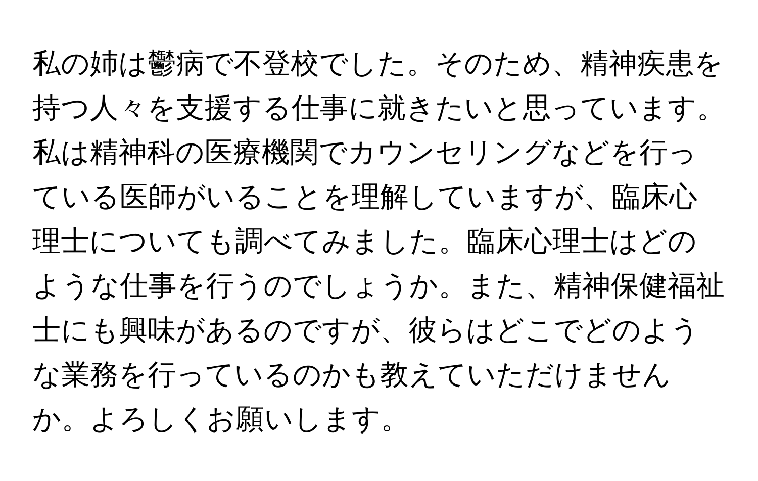 私の姉は鬱病で不登校でした。そのため、精神疾患を持つ人々を支援する仕事に就きたいと思っています。私は精神科の医療機関でカウンセリングなどを行っている医師がいることを理解していますが、臨床心理士についても調べてみました。臨床心理士はどのような仕事を行うのでしょうか。また、精神保健福祉士にも興味があるのですが、彼らはどこでどのような業務を行っているのかも教えていただけませんか。よろしくお願いします。